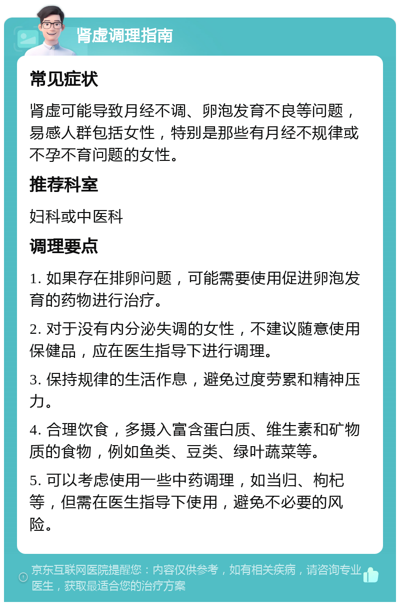 肾虚调理指南 常见症状 肾虚可能导致月经不调、卵泡发育不良等问题，易感人群包括女性，特别是那些有月经不规律或不孕不育问题的女性。 推荐科室 妇科或中医科 调理要点 1. 如果存在排卵问题，可能需要使用促进卵泡发育的药物进行治疗。 2. 对于没有内分泌失调的女性，不建议随意使用保健品，应在医生指导下进行调理。 3. 保持规律的生活作息，避免过度劳累和精神压力。 4. 合理饮食，多摄入富含蛋白质、维生素和矿物质的食物，例如鱼类、豆类、绿叶蔬菜等。 5. 可以考虑使用一些中药调理，如当归、枸杞等，但需在医生指导下使用，避免不必要的风险。