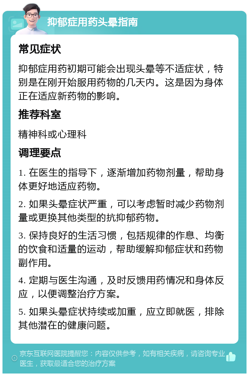 抑郁症用药头晕指南 常见症状 抑郁症用药初期可能会出现头晕等不适症状，特别是在刚开始服用药物的几天内。这是因为身体正在适应新药物的影响。 推荐科室 精神科或心理科 调理要点 1. 在医生的指导下，逐渐增加药物剂量，帮助身体更好地适应药物。 2. 如果头晕症状严重，可以考虑暂时减少药物剂量或更换其他类型的抗抑郁药物。 3. 保持良好的生活习惯，包括规律的作息、均衡的饮食和适量的运动，帮助缓解抑郁症状和药物副作用。 4. 定期与医生沟通，及时反馈用药情况和身体反应，以便调整治疗方案。 5. 如果头晕症状持续或加重，应立即就医，排除其他潜在的健康问题。