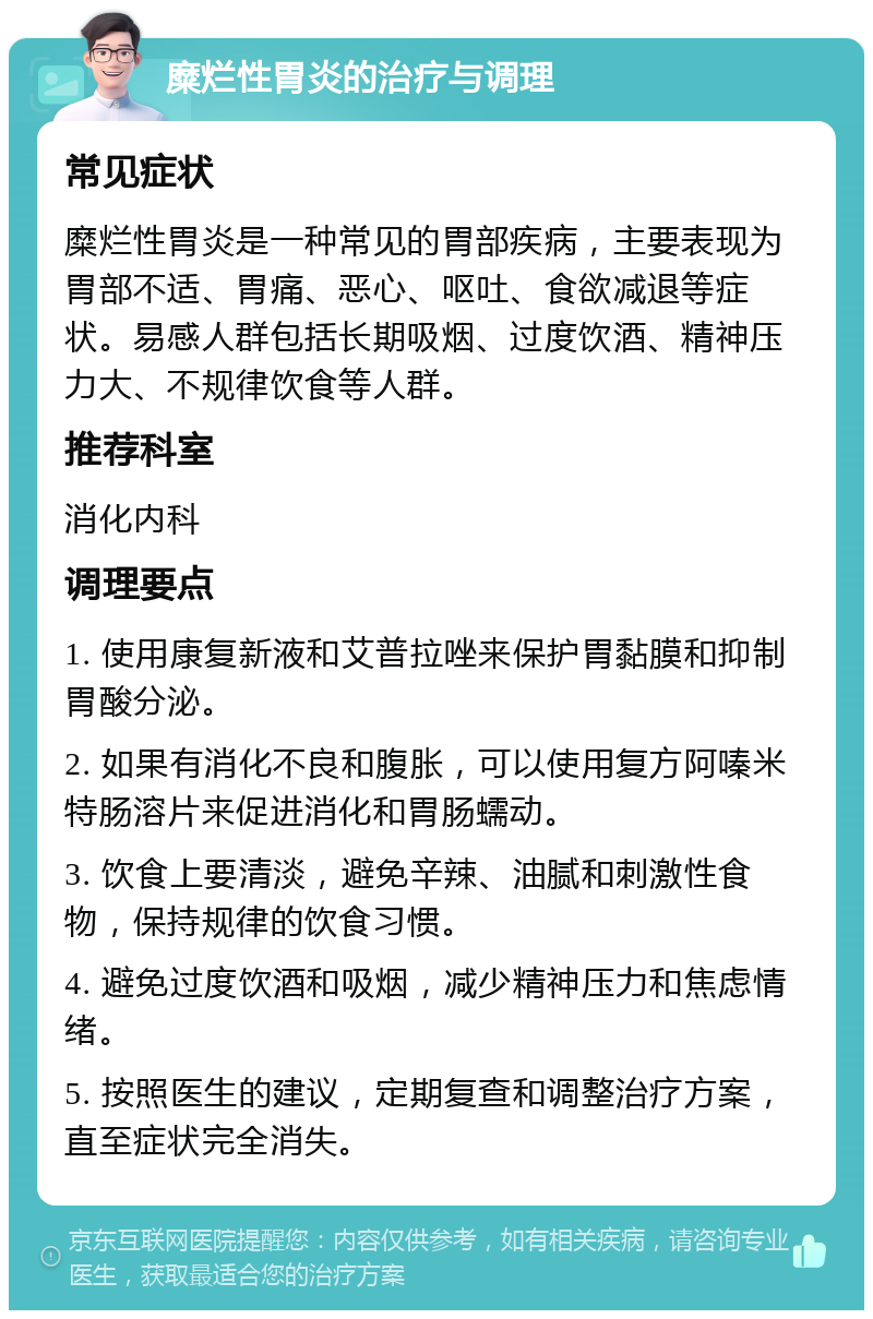 糜烂性胃炎的治疗与调理 常见症状 糜烂性胃炎是一种常见的胃部疾病，主要表现为胃部不适、胃痛、恶心、呕吐、食欲减退等症状。易感人群包括长期吸烟、过度饮酒、精神压力大、不规律饮食等人群。 推荐科室 消化内科 调理要点 1. 使用康复新液和艾普拉唑来保护胃黏膜和抑制胃酸分泌。 2. 如果有消化不良和腹胀，可以使用复方阿嗪米特肠溶片来促进消化和胃肠蠕动。 3. 饮食上要清淡，避免辛辣、油腻和刺激性食物，保持规律的饮食习惯。 4. 避免过度饮酒和吸烟，减少精神压力和焦虑情绪。 5. 按照医生的建议，定期复查和调整治疗方案，直至症状完全消失。