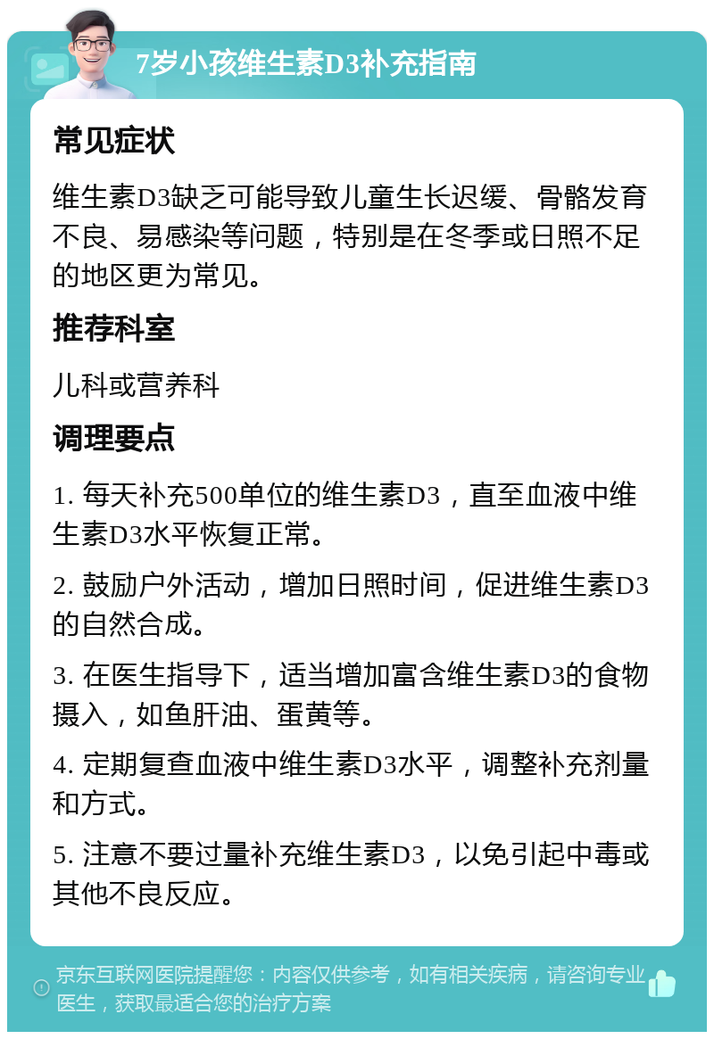 7岁小孩维生素D3补充指南 常见症状 维生素D3缺乏可能导致儿童生长迟缓、骨骼发育不良、易感染等问题，特别是在冬季或日照不足的地区更为常见。 推荐科室 儿科或营养科 调理要点 1. 每天补充500单位的维生素D3，直至血液中维生素D3水平恢复正常。 2. 鼓励户外活动，增加日照时间，促进维生素D3的自然合成。 3. 在医生指导下，适当增加富含维生素D3的食物摄入，如鱼肝油、蛋黄等。 4. 定期复查血液中维生素D3水平，调整补充剂量和方式。 5. 注意不要过量补充维生素D3，以免引起中毒或其他不良反应。