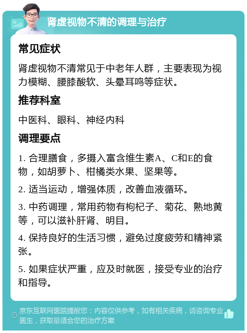 肾虚视物不清的调理与治疗 常见症状 肾虚视物不清常见于中老年人群，主要表现为视力模糊、腰膝酸软、头晕耳鸣等症状。 推荐科室 中医科、眼科、神经内科 调理要点 1. 合理膳食，多摄入富含维生素A、C和E的食物，如胡萝卜、柑橘类水果、坚果等。 2. 适当运动，增强体质，改善血液循环。 3. 中药调理，常用药物有枸杞子、菊花、熟地黄等，可以滋补肝肾、明目。 4. 保持良好的生活习惯，避免过度疲劳和精神紧张。 5. 如果症状严重，应及时就医，接受专业的治疗和指导。