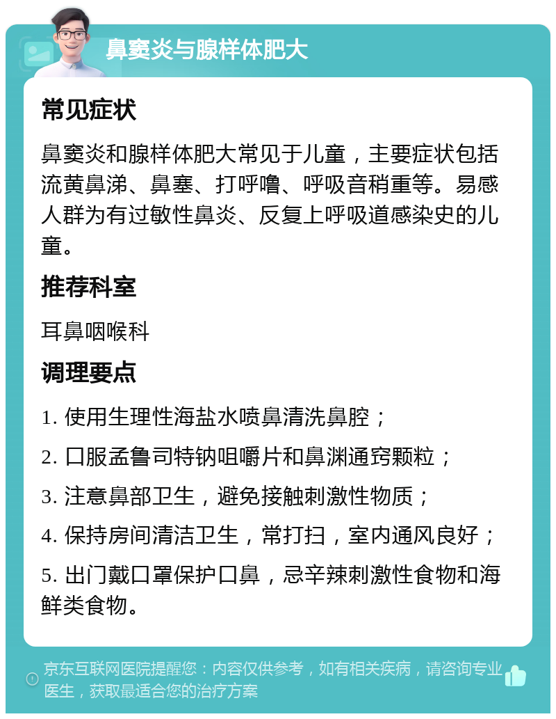 鼻窦炎与腺样体肥大 常见症状 鼻窦炎和腺样体肥大常见于儿童，主要症状包括流黄鼻涕、鼻塞、打呼噜、呼吸音稍重等。易感人群为有过敏性鼻炎、反复上呼吸道感染史的儿童。 推荐科室 耳鼻咽喉科 调理要点 1. 使用生理性海盐水喷鼻清洗鼻腔； 2. 口服孟鲁司特钠咀嚼片和鼻渊通窍颗粒； 3. 注意鼻部卫生，避免接触刺激性物质； 4. 保持房间清洁卫生，常打扫，室内通风良好； 5. 出门戴口罩保护口鼻，忌辛辣刺激性食物和海鲜类食物。