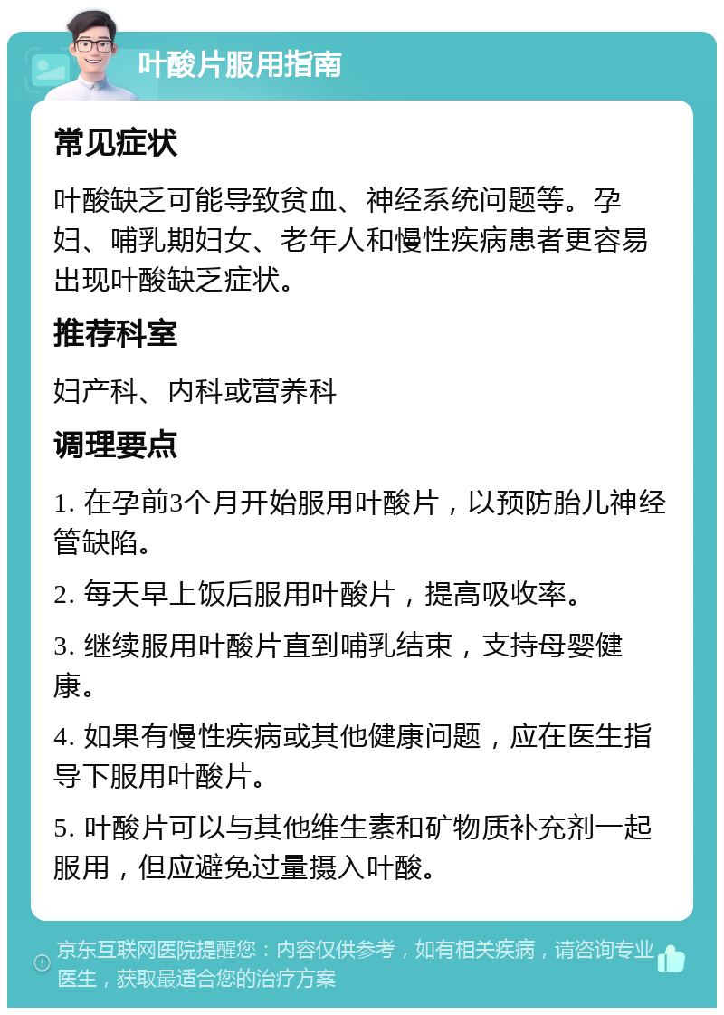 叶酸片服用指南 常见症状 叶酸缺乏可能导致贫血、神经系统问题等。孕妇、哺乳期妇女、老年人和慢性疾病患者更容易出现叶酸缺乏症状。 推荐科室 妇产科、内科或营养科 调理要点 1. 在孕前3个月开始服用叶酸片，以预防胎儿神经管缺陷。 2. 每天早上饭后服用叶酸片，提高吸收率。 3. 继续服用叶酸片直到哺乳结束，支持母婴健康。 4. 如果有慢性疾病或其他健康问题，应在医生指导下服用叶酸片。 5. 叶酸片可以与其他维生素和矿物质补充剂一起服用，但应避免过量摄入叶酸。