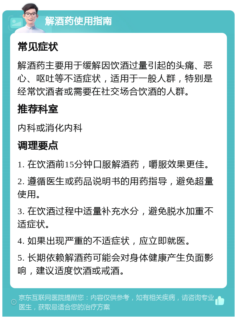 解酒药使用指南 常见症状 解酒药主要用于缓解因饮酒过量引起的头痛、恶心、呕吐等不适症状，适用于一般人群，特别是经常饮酒者或需要在社交场合饮酒的人群。 推荐科室 内科或消化内科 调理要点 1. 在饮酒前15分钟口服解酒药，嚼服效果更佳。 2. 遵循医生或药品说明书的用药指导，避免超量使用。 3. 在饮酒过程中适量补充水分，避免脱水加重不适症状。 4. 如果出现严重的不适症状，应立即就医。 5. 长期依赖解酒药可能会对身体健康产生负面影响，建议适度饮酒或戒酒。