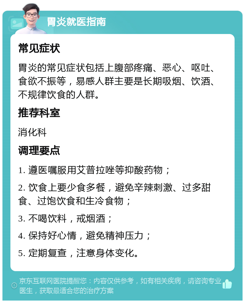 胃炎就医指南 常见症状 胃炎的常见症状包括上腹部疼痛、恶心、呕吐、食欲不振等，易感人群主要是长期吸烟、饮酒、不规律饮食的人群。 推荐科室 消化科 调理要点 1. 遵医嘱服用艾普拉唑等抑酸药物； 2. 饮食上要少食多餐，避免辛辣刺激、过多甜食、过饱饮食和生冷食物； 3. 不喝饮料，戒烟酒； 4. 保持好心情，避免精神压力； 5. 定期复查，注意身体变化。