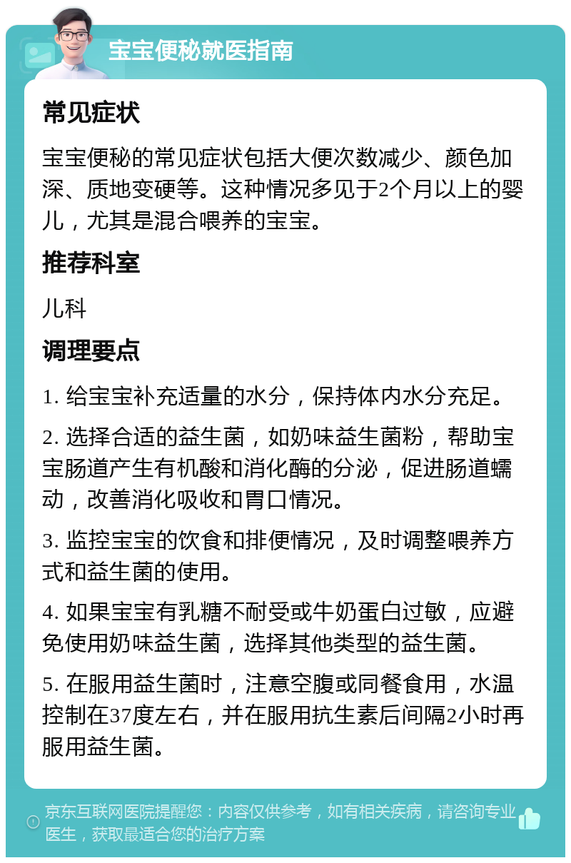 宝宝便秘就医指南 常见症状 宝宝便秘的常见症状包括大便次数减少、颜色加深、质地变硬等。这种情况多见于2个月以上的婴儿，尤其是混合喂养的宝宝。 推荐科室 儿科 调理要点 1. 给宝宝补充适量的水分，保持体内水分充足。 2. 选择合适的益生菌，如奶味益生菌粉，帮助宝宝肠道产生有机酸和消化酶的分泌，促进肠道蠕动，改善消化吸收和胃口情况。 3. 监控宝宝的饮食和排便情况，及时调整喂养方式和益生菌的使用。 4. 如果宝宝有乳糖不耐受或牛奶蛋白过敏，应避免使用奶味益生菌，选择其他类型的益生菌。 5. 在服用益生菌时，注意空腹或同餐食用，水温控制在37度左右，并在服用抗生素后间隔2小时再服用益生菌。