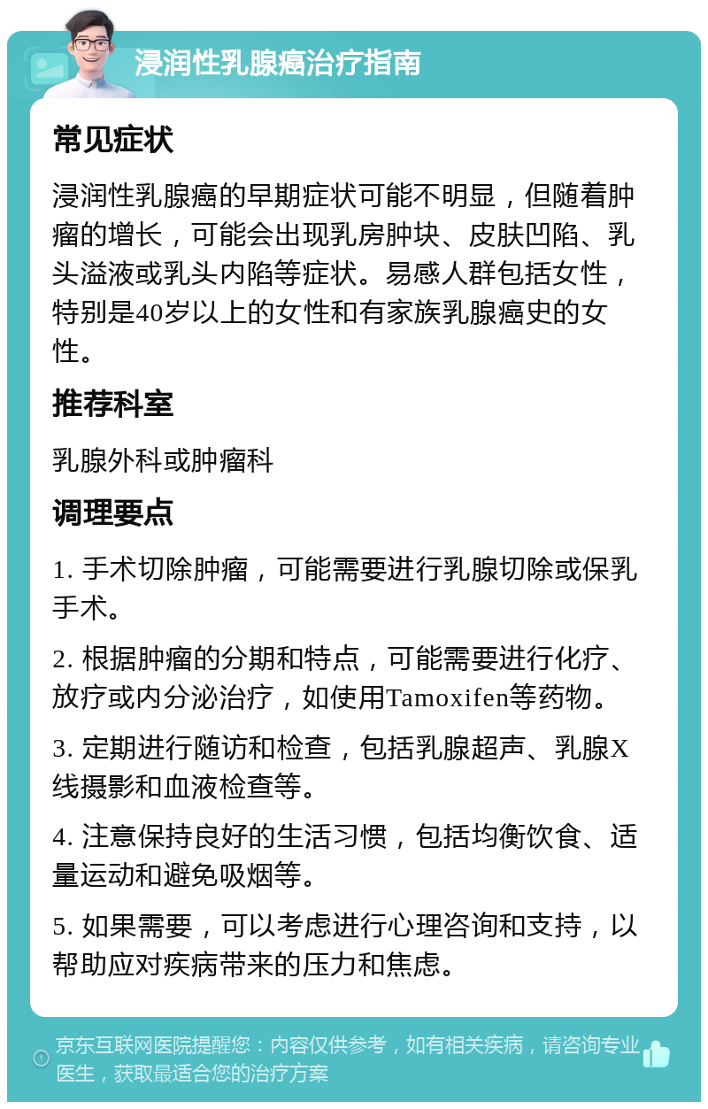 浸润性乳腺癌治疗指南 常见症状 浸润性乳腺癌的早期症状可能不明显，但随着肿瘤的增长，可能会出现乳房肿块、皮肤凹陷、乳头溢液或乳头内陷等症状。易感人群包括女性，特别是40岁以上的女性和有家族乳腺癌史的女性。 推荐科室 乳腺外科或肿瘤科 调理要点 1. 手术切除肿瘤，可能需要进行乳腺切除或保乳手术。 2. 根据肿瘤的分期和特点，可能需要进行化疗、放疗或内分泌治疗，如使用Tamoxifen等药物。 3. 定期进行随访和检查，包括乳腺超声、乳腺X线摄影和血液检查等。 4. 注意保持良好的生活习惯，包括均衡饮食、适量运动和避免吸烟等。 5. 如果需要，可以考虑进行心理咨询和支持，以帮助应对疾病带来的压力和焦虑。