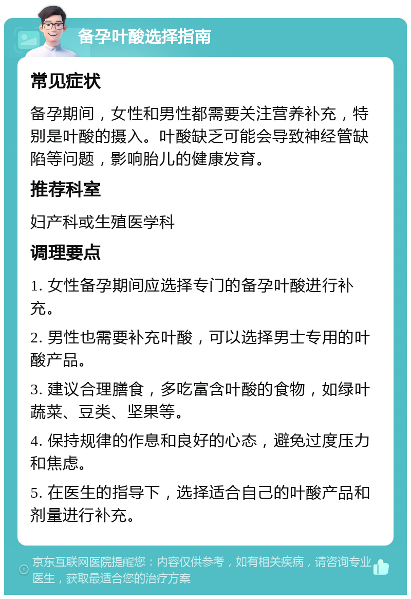 备孕叶酸选择指南 常见症状 备孕期间，女性和男性都需要关注营养补充，特别是叶酸的摄入。叶酸缺乏可能会导致神经管缺陷等问题，影响胎儿的健康发育。 推荐科室 妇产科或生殖医学科 调理要点 1. 女性备孕期间应选择专门的备孕叶酸进行补充。 2. 男性也需要补充叶酸，可以选择男士专用的叶酸产品。 3. 建议合理膳食，多吃富含叶酸的食物，如绿叶蔬菜、豆类、坚果等。 4. 保持规律的作息和良好的心态，避免过度压力和焦虑。 5. 在医生的指导下，选择适合自己的叶酸产品和剂量进行补充。