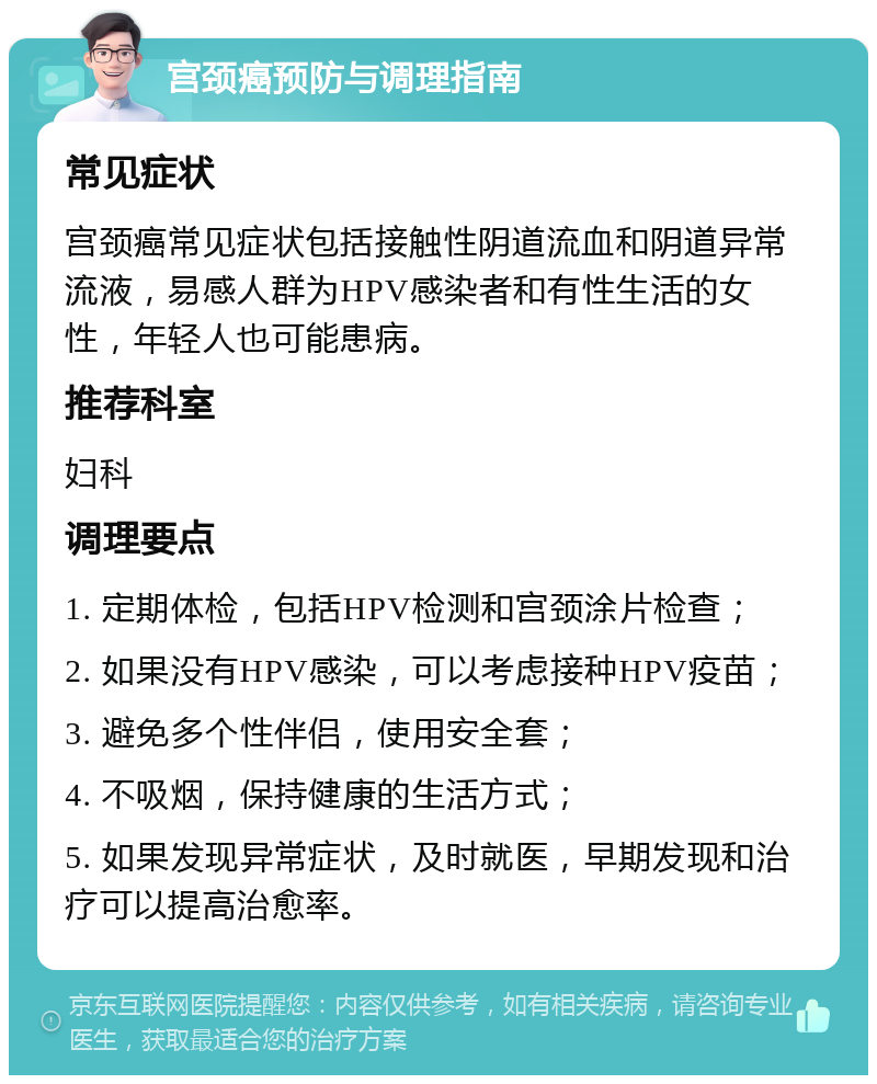 宫颈癌预防与调理指南 常见症状 宫颈癌常见症状包括接触性阴道流血和阴道异常流液，易感人群为HPV感染者和有性生活的女性，年轻人也可能患病。 推荐科室 妇科 调理要点 1. 定期体检，包括HPV检测和宫颈涂片检查； 2. 如果没有HPV感染，可以考虑接种HPV疫苗； 3. 避免多个性伴侣，使用安全套； 4. 不吸烟，保持健康的生活方式； 5. 如果发现异常症状，及时就医，早期发现和治疗可以提高治愈率。