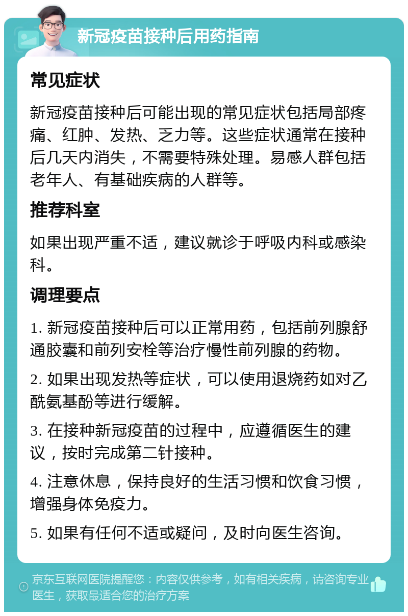 新冠疫苗接种后用药指南 常见症状 新冠疫苗接种后可能出现的常见症状包括局部疼痛、红肿、发热、乏力等。这些症状通常在接种后几天内消失，不需要特殊处理。易感人群包括老年人、有基础疾病的人群等。 推荐科室 如果出现严重不适，建议就诊于呼吸内科或感染科。 调理要点 1. 新冠疫苗接种后可以正常用药，包括前列腺舒通胶囊和前列安栓等治疗慢性前列腺的药物。 2. 如果出现发热等症状，可以使用退烧药如对乙酰氨基酚等进行缓解。 3. 在接种新冠疫苗的过程中，应遵循医生的建议，按时完成第二针接种。 4. 注意休息，保持良好的生活习惯和饮食习惯，增强身体免疫力。 5. 如果有任何不适或疑问，及时向医生咨询。