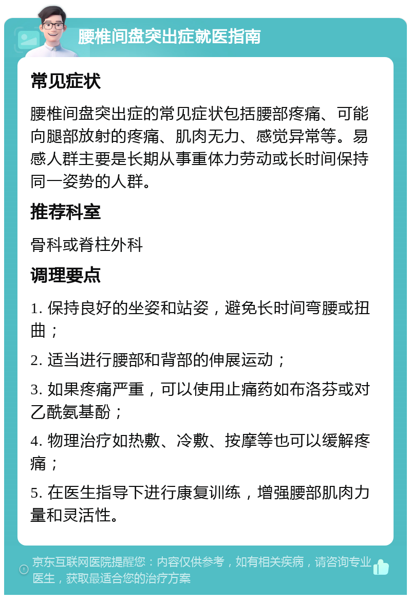 腰椎间盘突出症就医指南 常见症状 腰椎间盘突出症的常见症状包括腰部疼痛、可能向腿部放射的疼痛、肌肉无力、感觉异常等。易感人群主要是长期从事重体力劳动或长时间保持同一姿势的人群。 推荐科室 骨科或脊柱外科 调理要点 1. 保持良好的坐姿和站姿，避免长时间弯腰或扭曲； 2. 适当进行腰部和背部的伸展运动； 3. 如果疼痛严重，可以使用止痛药如布洛芬或对乙酰氨基酚； 4. 物理治疗如热敷、冷敷、按摩等也可以缓解疼痛； 5. 在医生指导下进行康复训练，增强腰部肌肉力量和灵活性。