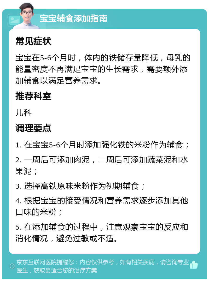 宝宝辅食添加指南 常见症状 宝宝在5-6个月时，体内的铁储存量降低，母乳的能量密度不再满足宝宝的生长需求，需要额外添加辅食以满足营养需求。 推荐科室 儿科 调理要点 1. 在宝宝5-6个月时添加强化铁的米粉作为辅食； 2. 一周后可添加肉泥，二周后可添加蔬菜泥和水果泥； 3. 选择高铁原味米粉作为初期辅食； 4. 根据宝宝的接受情况和营养需求逐步添加其他口味的米粉； 5. 在添加辅食的过程中，注意观察宝宝的反应和消化情况，避免过敏或不适。