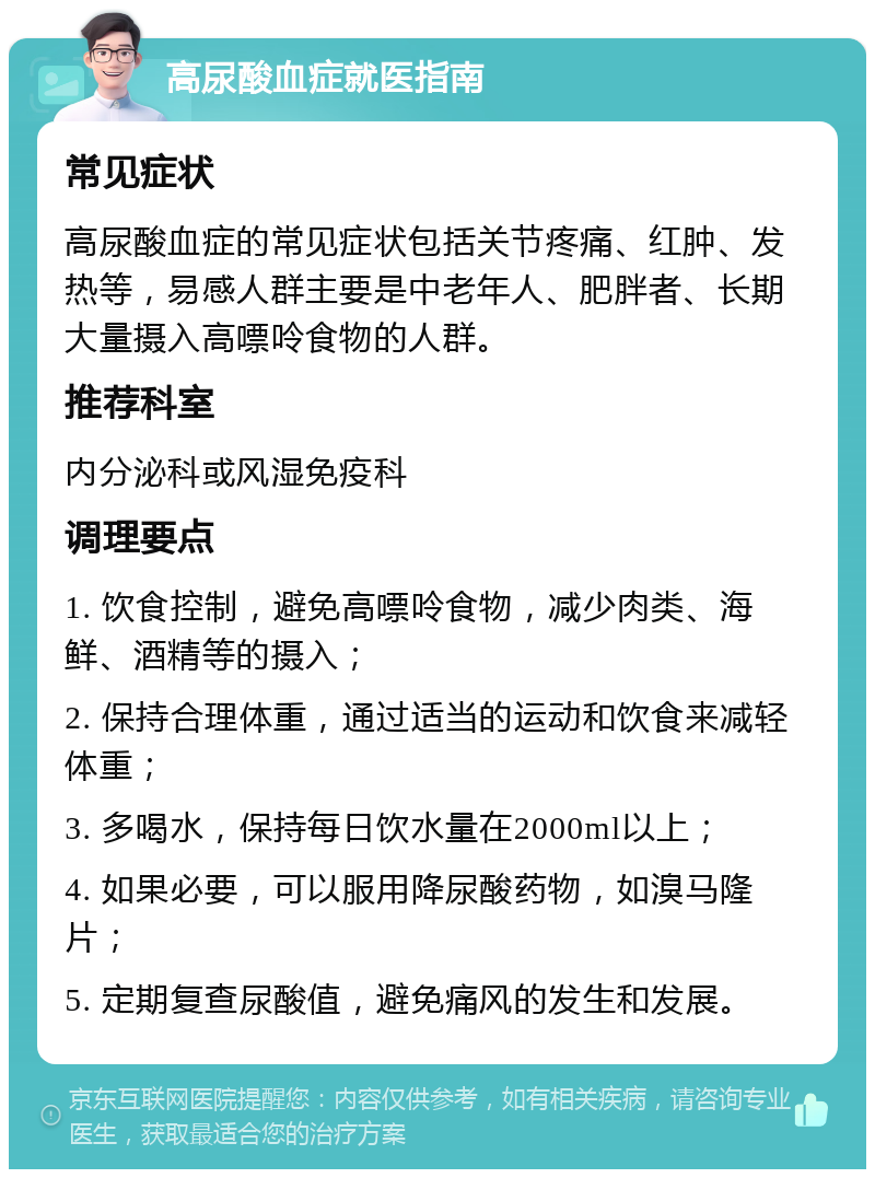 高尿酸血症就医指南 常见症状 高尿酸血症的常见症状包括关节疼痛、红肿、发热等，易感人群主要是中老年人、肥胖者、长期大量摄入高嘌呤食物的人群。 推荐科室 内分泌科或风湿免疫科 调理要点 1. 饮食控制，避免高嘌呤食物，减少肉类、海鲜、酒精等的摄入； 2. 保持合理体重，通过适当的运动和饮食来减轻体重； 3. 多喝水，保持每日饮水量在2000ml以上； 4. 如果必要，可以服用降尿酸药物，如溴马隆片； 5. 定期复查尿酸值，避免痛风的发生和发展。