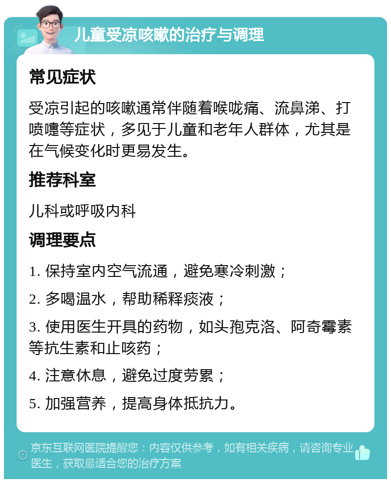 儿童受凉咳嗽的治疗与调理 常见症状 受凉引起的咳嗽通常伴随着喉咙痛、流鼻涕、打喷嚏等症状，多见于儿童和老年人群体，尤其是在气候变化时更易发生。 推荐科室 儿科或呼吸内科 调理要点 1. 保持室内空气流通，避免寒冷刺激； 2. 多喝温水，帮助稀释痰液； 3. 使用医生开具的药物，如头孢克洛、阿奇霉素等抗生素和止咳药； 4. 注意休息，避免过度劳累； 5. 加强营养，提高身体抵抗力。