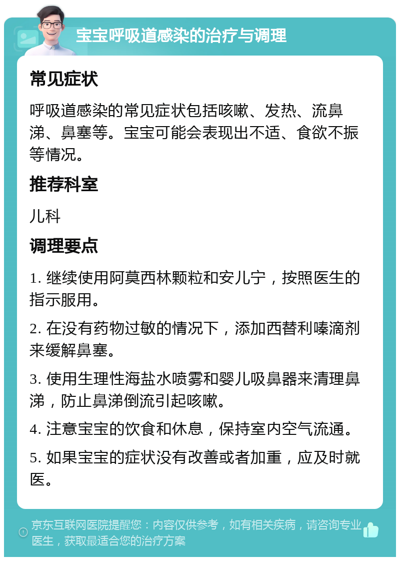 宝宝呼吸道感染的治疗与调理 常见症状 呼吸道感染的常见症状包括咳嗽、发热、流鼻涕、鼻塞等。宝宝可能会表现出不适、食欲不振等情况。 推荐科室 儿科 调理要点 1. 继续使用阿莫西林颗粒和安儿宁，按照医生的指示服用。 2. 在没有药物过敏的情况下，添加西替利嗪滴剂来缓解鼻塞。 3. 使用生理性海盐水喷雾和婴儿吸鼻器来清理鼻涕，防止鼻涕倒流引起咳嗽。 4. 注意宝宝的饮食和休息，保持室内空气流通。 5. 如果宝宝的症状没有改善或者加重，应及时就医。