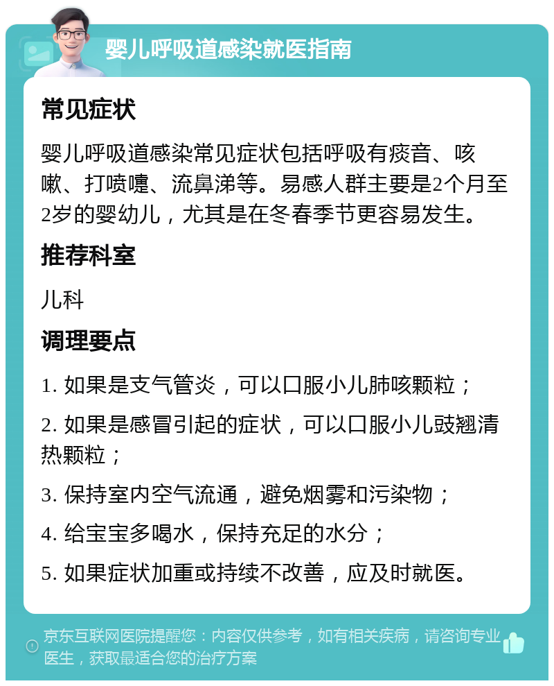 婴儿呼吸道感染就医指南 常见症状 婴儿呼吸道感染常见症状包括呼吸有痰音、咳嗽、打喷嚏、流鼻涕等。易感人群主要是2个月至2岁的婴幼儿，尤其是在冬春季节更容易发生。 推荐科室 儿科 调理要点 1. 如果是支气管炎，可以口服小儿肺咳颗粒； 2. 如果是感冒引起的症状，可以口服小儿豉翘清热颗粒； 3. 保持室内空气流通，避免烟雾和污染物； 4. 给宝宝多喝水，保持充足的水分； 5. 如果症状加重或持续不改善，应及时就医。