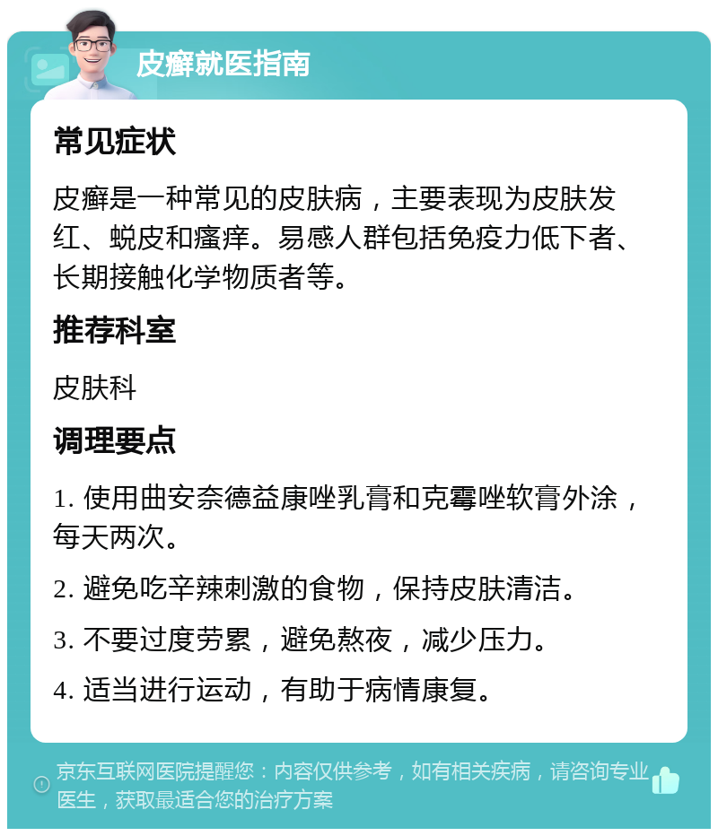 皮癣就医指南 常见症状 皮癣是一种常见的皮肤病，主要表现为皮肤发红、蜕皮和瘙痒。易感人群包括免疫力低下者、长期接触化学物质者等。 推荐科室 皮肤科 调理要点 1. 使用曲安奈德益康唑乳膏和克霉唑软膏外涂，每天两次。 2. 避免吃辛辣刺激的食物，保持皮肤清洁。 3. 不要过度劳累，避免熬夜，减少压力。 4. 适当进行运动，有助于病情康复。