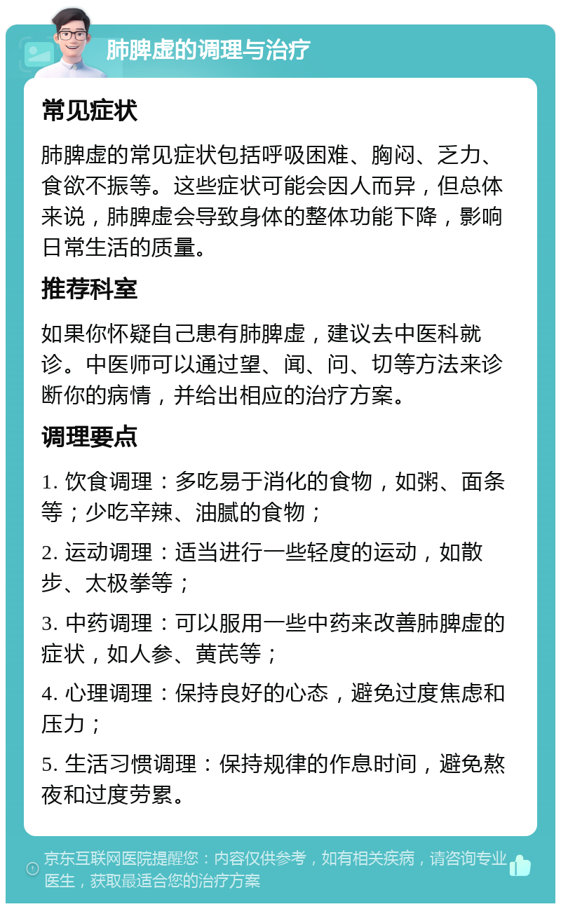 肺脾虚的调理与治疗 常见症状 肺脾虚的常见症状包括呼吸困难、胸闷、乏力、食欲不振等。这些症状可能会因人而异，但总体来说，肺脾虚会导致身体的整体功能下降，影响日常生活的质量。 推荐科室 如果你怀疑自己患有肺脾虚，建议去中医科就诊。中医师可以通过望、闻、问、切等方法来诊断你的病情，并给出相应的治疗方案。 调理要点 1. 饮食调理：多吃易于消化的食物，如粥、面条等；少吃辛辣、油腻的食物； 2. 运动调理：适当进行一些轻度的运动，如散步、太极拳等； 3. 中药调理：可以服用一些中药来改善肺脾虚的症状，如人参、黄芪等； 4. 心理调理：保持良好的心态，避免过度焦虑和压力； 5. 生活习惯调理：保持规律的作息时间，避免熬夜和过度劳累。