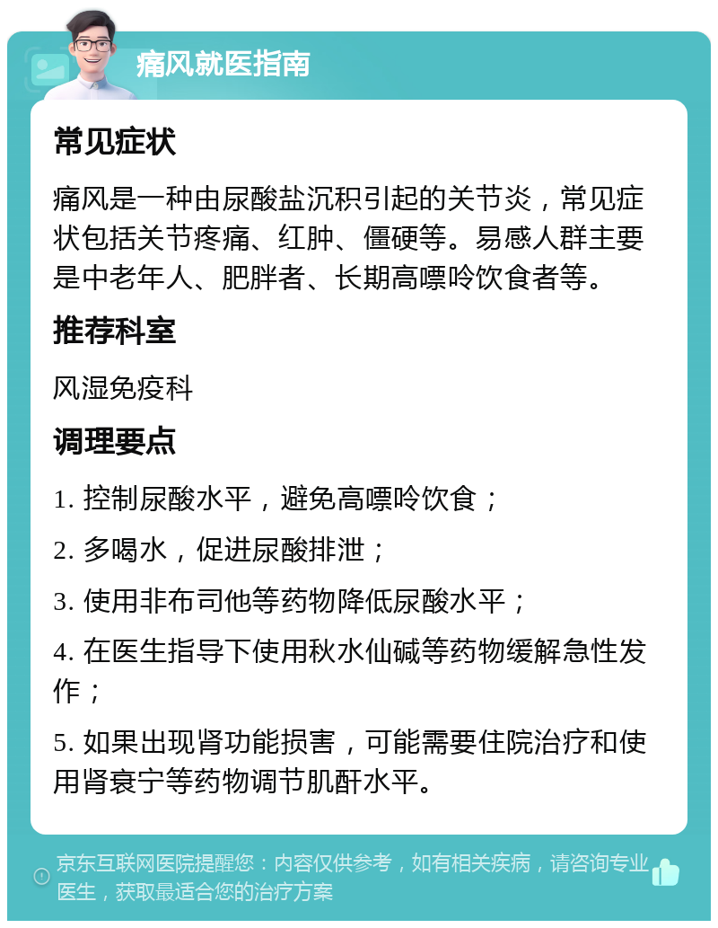 痛风就医指南 常见症状 痛风是一种由尿酸盐沉积引起的关节炎，常见症状包括关节疼痛、红肿、僵硬等。易感人群主要是中老年人、肥胖者、长期高嘌呤饮食者等。 推荐科室 风湿免疫科 调理要点 1. 控制尿酸水平，避免高嘌呤饮食； 2. 多喝水，促进尿酸排泄； 3. 使用非布司他等药物降低尿酸水平； 4. 在医生指导下使用秋水仙碱等药物缓解急性发作； 5. 如果出现肾功能损害，可能需要住院治疗和使用肾衰宁等药物调节肌酐水平。