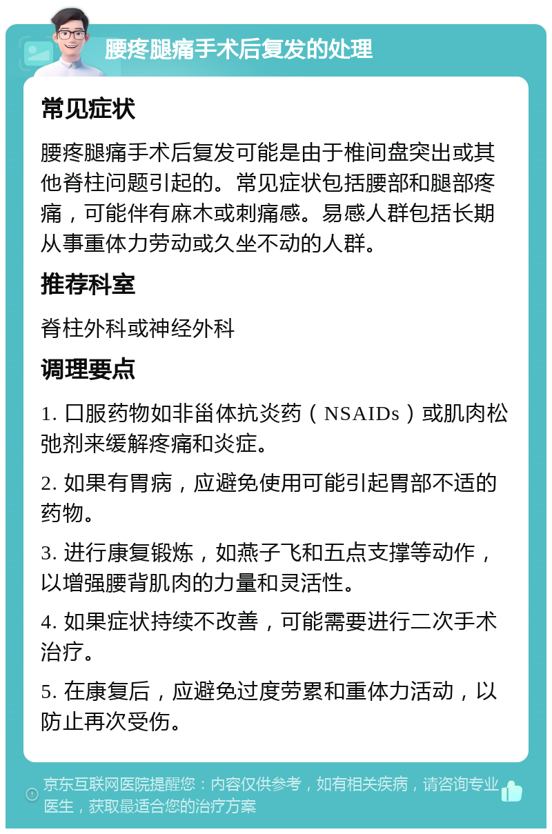 腰疼腿痛手术后复发的处理 常见症状 腰疼腿痛手术后复发可能是由于椎间盘突出或其他脊柱问题引起的。常见症状包括腰部和腿部疼痛，可能伴有麻木或刺痛感。易感人群包括长期从事重体力劳动或久坐不动的人群。 推荐科室 脊柱外科或神经外科 调理要点 1. 口服药物如非甾体抗炎药（NSAIDs）或肌肉松弛剂来缓解疼痛和炎症。 2. 如果有胃病，应避免使用可能引起胃部不适的药物。 3. 进行康复锻炼，如燕子飞和五点支撑等动作，以增强腰背肌肉的力量和灵活性。 4. 如果症状持续不改善，可能需要进行二次手术治疗。 5. 在康复后，应避免过度劳累和重体力活动，以防止再次受伤。