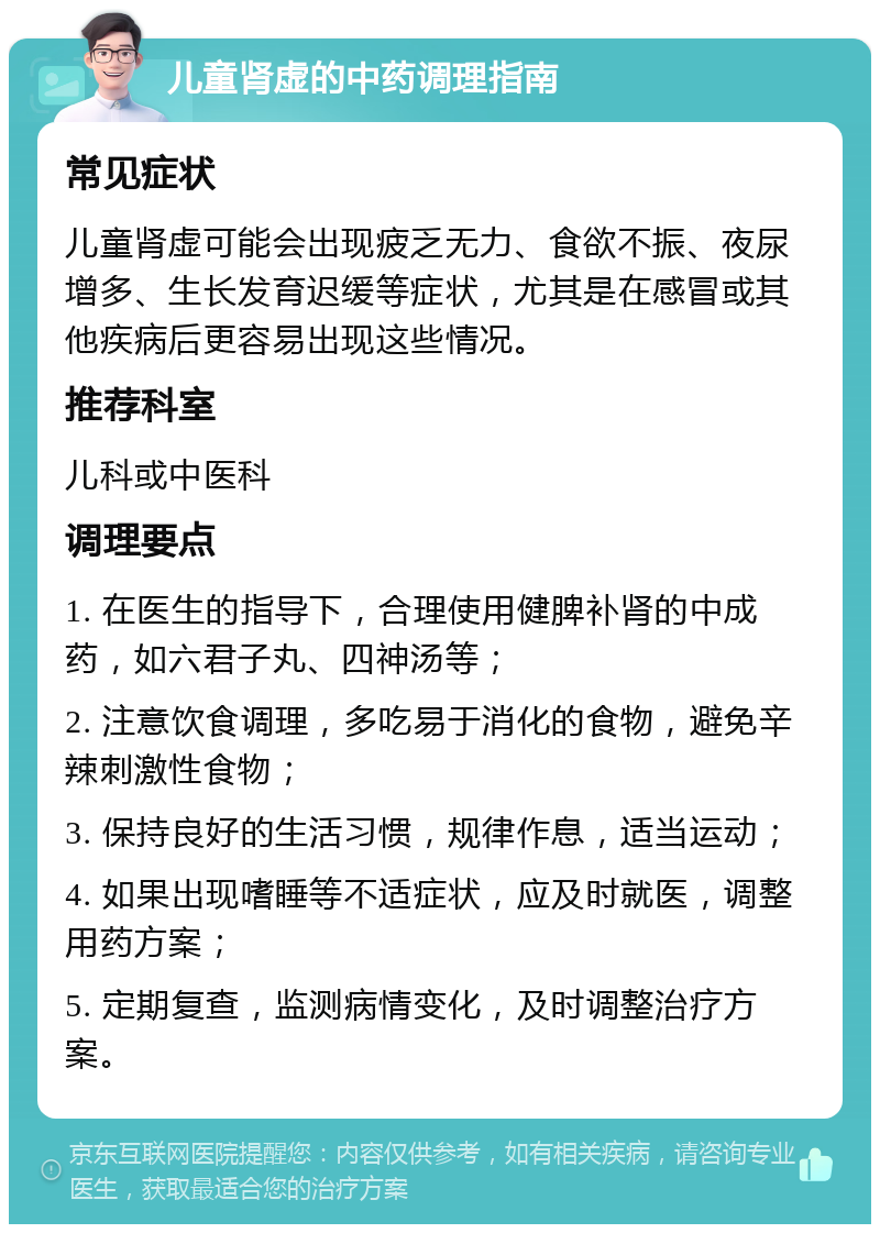 儿童肾虚的中药调理指南 常见症状 儿童肾虚可能会出现疲乏无力、食欲不振、夜尿增多、生长发育迟缓等症状，尤其是在感冒或其他疾病后更容易出现这些情况。 推荐科室 儿科或中医科 调理要点 1. 在医生的指导下，合理使用健脾补肾的中成药，如六君子丸、四神汤等； 2. 注意饮食调理，多吃易于消化的食物，避免辛辣刺激性食物； 3. 保持良好的生活习惯，规律作息，适当运动； 4. 如果出现嗜睡等不适症状，应及时就医，调整用药方案； 5. 定期复查，监测病情变化，及时调整治疗方案。