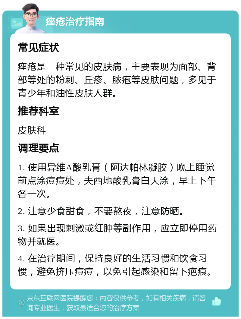 痤疮治疗指南 常见症状 痤疮是一种常见的皮肤病，主要表现为面部、背部等处的粉刺、丘疹、脓疱等皮肤问题，多见于青少年和油性皮肤人群。 推荐科室 皮肤科 调理要点 1. 使用异维A酸乳膏（阿达帕林凝胶）晚上睡觉前点涂痘痘处，夫西地酸乳膏白天涂，早上下午各一次。 2. 注意少食甜食，不要熬夜，注意防晒。 3. 如果出现刺激或红肿等副作用，应立即停用药物并就医。 4. 在治疗期间，保持良好的生活习惯和饮食习惯，避免挤压痘痘，以免引起感染和留下疤痕。