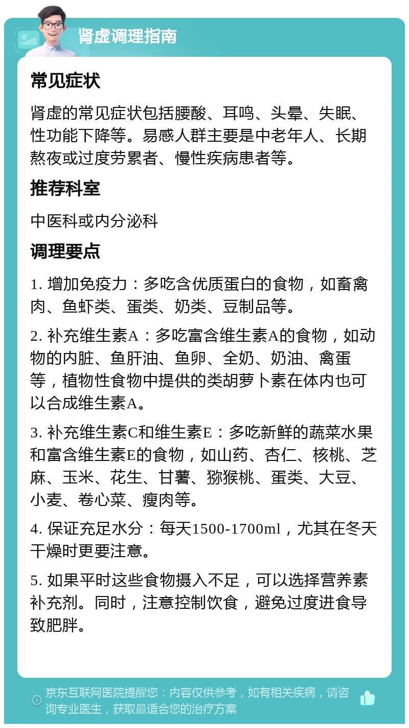 肾虚调理指南 常见症状 肾虚的常见症状包括腰酸、耳鸣、头晕、失眠、性功能下降等。易感人群主要是中老年人、长期熬夜或过度劳累者、慢性疾病患者等。 推荐科室 中医科或内分泌科 调理要点 1. 增加免疫力：多吃含优质蛋白的食物，如畜禽肉、鱼虾类、蛋类、奶类、豆制品等。 2. 补充维生素A：多吃富含维生素A的食物，如动物的内脏、鱼肝油、鱼卵、全奶、奶油、禽蛋等，植物性食物中提供的类胡萝卜素在体内也可以合成维生素A。 3. 补充维生素C和维生素E：多吃新鲜的蔬菜水果和富含维生素E的食物，如山药、杏仁、核桃、芝麻、玉米、花生、甘薯、猕猴桃、蛋类、大豆、小麦、卷心菜、瘦肉等。 4. 保证充足水分：每天1500-1700ml，尤其在冬天干燥时更要注意。 5. 如果平时这些食物摄入不足，可以选择营养素补充剂。同时，注意控制饮食，避免过度进食导致肥胖。