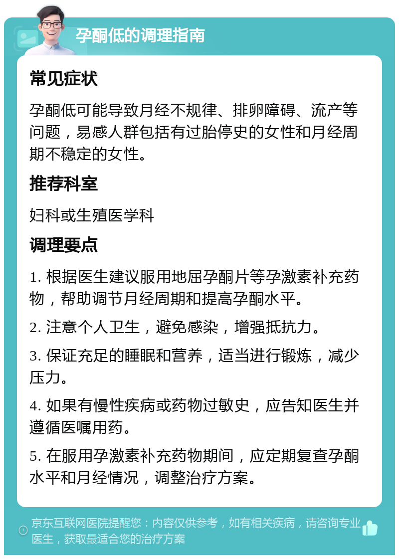 孕酮低的调理指南 常见症状 孕酮低可能导致月经不规律、排卵障碍、流产等问题，易感人群包括有过胎停史的女性和月经周期不稳定的女性。 推荐科室 妇科或生殖医学科 调理要点 1. 根据医生建议服用地屈孕酮片等孕激素补充药物，帮助调节月经周期和提高孕酮水平。 2. 注意个人卫生，避免感染，增强抵抗力。 3. 保证充足的睡眠和营养，适当进行锻炼，减少压力。 4. 如果有慢性疾病或药物过敏史，应告知医生并遵循医嘱用药。 5. 在服用孕激素补充药物期间，应定期复查孕酮水平和月经情况，调整治疗方案。