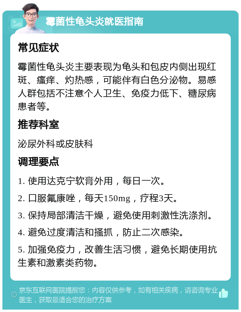 霉菌性龟头炎就医指南 常见症状 霉菌性龟头炎主要表现为龟头和包皮内侧出现红斑、瘙痒、灼热感，可能伴有白色分泌物。易感人群包括不注意个人卫生、免疫力低下、糖尿病患者等。 推荐科室 泌尿外科或皮肤科 调理要点 1. 使用达克宁软膏外用，每日一次。 2. 口服氟康唑，每天150mg，疗程3天。 3. 保持局部清洁干燥，避免使用刺激性洗涤剂。 4. 避免过度清洁和搔抓，防止二次感染。 5. 加强免疫力，改善生活习惯，避免长期使用抗生素和激素类药物。