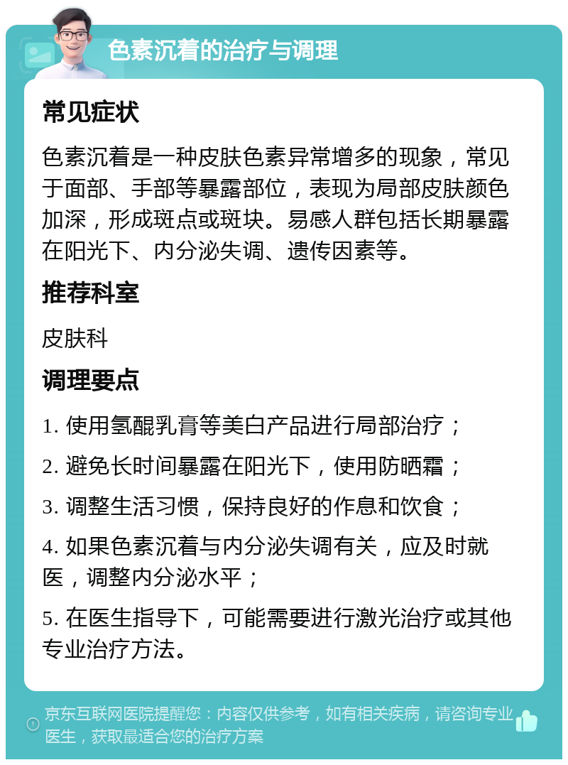 色素沉着的治疗与调理 常见症状 色素沉着是一种皮肤色素异常增多的现象，常见于面部、手部等暴露部位，表现为局部皮肤颜色加深，形成斑点或斑块。易感人群包括长期暴露在阳光下、内分泌失调、遗传因素等。 推荐科室 皮肤科 调理要点 1. 使用氢醌乳膏等美白产品进行局部治疗； 2. 避免长时间暴露在阳光下，使用防晒霜； 3. 调整生活习惯，保持良好的作息和饮食； 4. 如果色素沉着与内分泌失调有关，应及时就医，调整内分泌水平； 5. 在医生指导下，可能需要进行激光治疗或其他专业治疗方法。