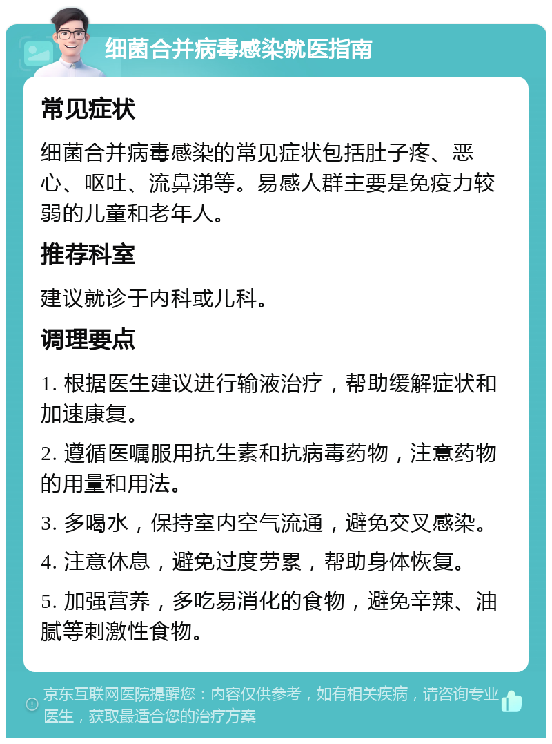 细菌合并病毒感染就医指南 常见症状 细菌合并病毒感染的常见症状包括肚子疼、恶心、呕吐、流鼻涕等。易感人群主要是免疫力较弱的儿童和老年人。 推荐科室 建议就诊于内科或儿科。 调理要点 1. 根据医生建议进行输液治疗，帮助缓解症状和加速康复。 2. 遵循医嘱服用抗生素和抗病毒药物，注意药物的用量和用法。 3. 多喝水，保持室内空气流通，避免交叉感染。 4. 注意休息，避免过度劳累，帮助身体恢复。 5. 加强营养，多吃易消化的食物，避免辛辣、油腻等刺激性食物。