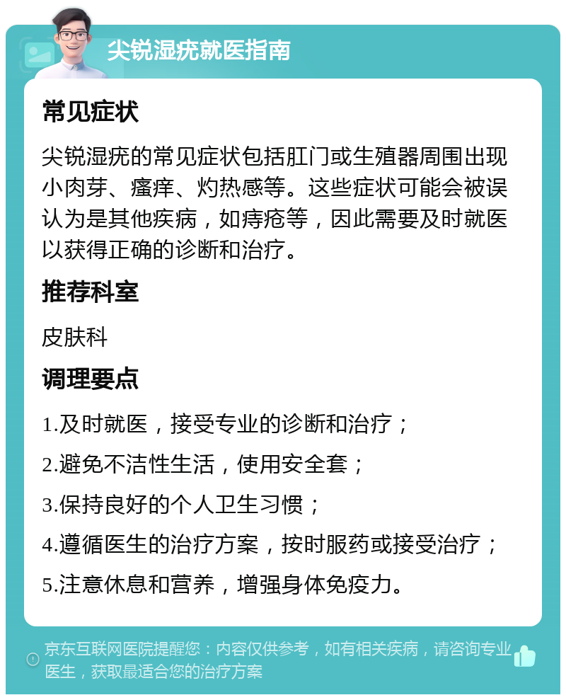 尖锐湿疣就医指南 常见症状 尖锐湿疣的常见症状包括肛门或生殖器周围出现小肉芽、瘙痒、灼热感等。这些症状可能会被误认为是其他疾病，如痔疮等，因此需要及时就医以获得正确的诊断和治疗。 推荐科室 皮肤科 调理要点 1.及时就医，接受专业的诊断和治疗； 2.避免不洁性生活，使用安全套； 3.保持良好的个人卫生习惯； 4.遵循医生的治疗方案，按时服药或接受治疗； 5.注意休息和营养，增强身体免疫力。