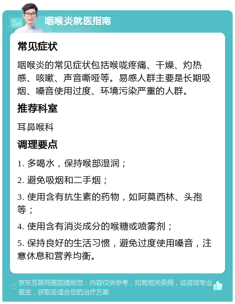 咽喉炎就医指南 常见症状 咽喉炎的常见症状包括喉咙疼痛、干燥、灼热感、咳嗽、声音嘶哑等。易感人群主要是长期吸烟、嗓音使用过度、环境污染严重的人群。 推荐科室 耳鼻喉科 调理要点 1. 多喝水，保持喉部湿润； 2. 避免吸烟和二手烟； 3. 使用含有抗生素的药物，如阿莫西林、头孢等； 4. 使用含有消炎成分的喉糖或喷雾剂； 5. 保持良好的生活习惯，避免过度使用嗓音，注意休息和营养均衡。