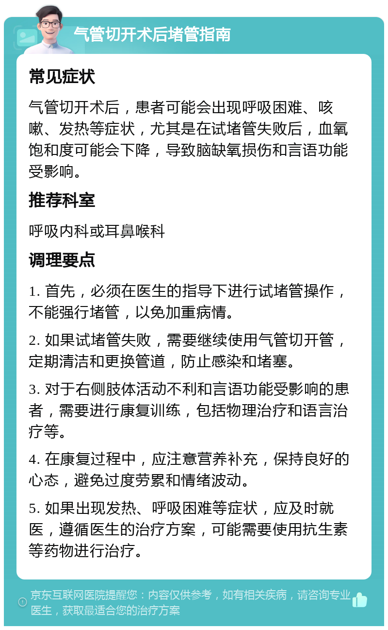 气管切开术后堵管指南 常见症状 气管切开术后，患者可能会出现呼吸困难、咳嗽、发热等症状，尤其是在试堵管失败后，血氧饱和度可能会下降，导致脑缺氧损伤和言语功能受影响。 推荐科室 呼吸内科或耳鼻喉科 调理要点 1. 首先，必须在医生的指导下进行试堵管操作，不能强行堵管，以免加重病情。 2. 如果试堵管失败，需要继续使用气管切开管，定期清洁和更换管道，防止感染和堵塞。 3. 对于右侧肢体活动不利和言语功能受影响的患者，需要进行康复训练，包括物理治疗和语言治疗等。 4. 在康复过程中，应注意营养补充，保持良好的心态，避免过度劳累和情绪波动。 5. 如果出现发热、呼吸困难等症状，应及时就医，遵循医生的治疗方案，可能需要使用抗生素等药物进行治疗。