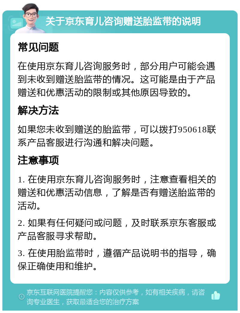 关于京东育儿咨询赠送胎监带的说明 常见问题 在使用京东育儿咨询服务时，部分用户可能会遇到未收到赠送胎监带的情况。这可能是由于产品赠送和优惠活动的限制或其他原因导致的。 解决方法 如果您未收到赠送的胎监带，可以拨打950618联系产品客服进行沟通和解决问题。 注意事项 1. 在使用京东育儿咨询服务时，注意查看相关的赠送和优惠活动信息，了解是否有赠送胎监带的活动。 2. 如果有任何疑问或问题，及时联系京东客服或产品客服寻求帮助。 3. 在使用胎监带时，遵循产品说明书的指导，确保正确使用和维护。