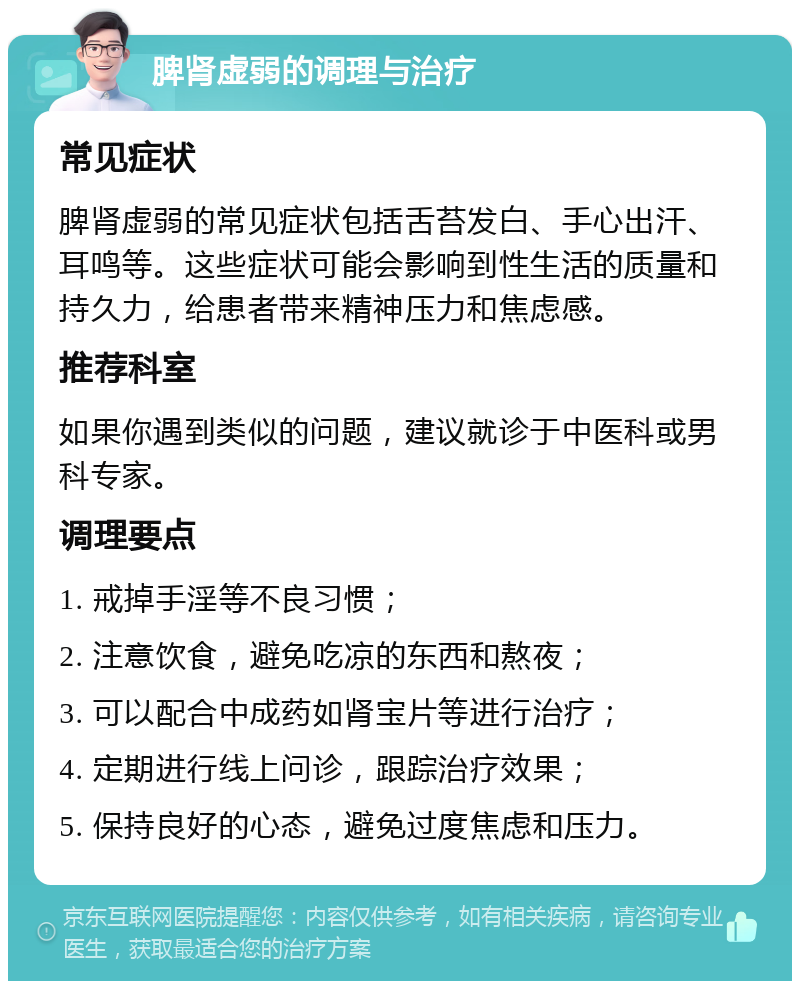 脾肾虚弱的调理与治疗 常见症状 脾肾虚弱的常见症状包括舌苔发白、手心出汗、耳鸣等。这些症状可能会影响到性生活的质量和持久力，给患者带来精神压力和焦虑感。 推荐科室 如果你遇到类似的问题，建议就诊于中医科或男科专家。 调理要点 1. 戒掉手淫等不良习惯； 2. 注意饮食，避免吃凉的东西和熬夜； 3. 可以配合中成药如肾宝片等进行治疗； 4. 定期进行线上问诊，跟踪治疗效果； 5. 保持良好的心态，避免过度焦虑和压力。