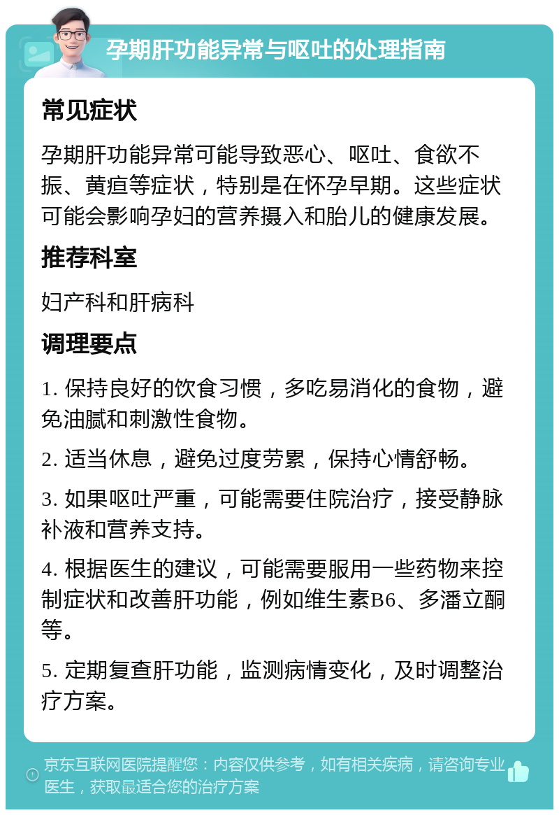 孕期肝功能异常与呕吐的处理指南 常见症状 孕期肝功能异常可能导致恶心、呕吐、食欲不振、黄疸等症状，特别是在怀孕早期。这些症状可能会影响孕妇的营养摄入和胎儿的健康发展。 推荐科室 妇产科和肝病科 调理要点 1. 保持良好的饮食习惯，多吃易消化的食物，避免油腻和刺激性食物。 2. 适当休息，避免过度劳累，保持心情舒畅。 3. 如果呕吐严重，可能需要住院治疗，接受静脉补液和营养支持。 4. 根据医生的建议，可能需要服用一些药物来控制症状和改善肝功能，例如维生素B6、多潘立酮等。 5. 定期复查肝功能，监测病情变化，及时调整治疗方案。