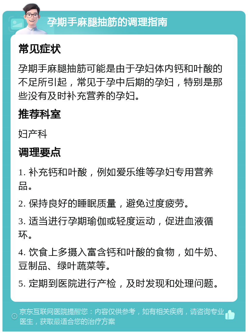 孕期手麻腿抽筋的调理指南 常见症状 孕期手麻腿抽筋可能是由于孕妇体内钙和叶酸的不足所引起，常见于孕中后期的孕妇，特别是那些没有及时补充营养的孕妇。 推荐科室 妇产科 调理要点 1. 补充钙和叶酸，例如爱乐维等孕妇专用营养品。 2. 保持良好的睡眠质量，避免过度疲劳。 3. 适当进行孕期瑜伽或轻度运动，促进血液循环。 4. 饮食上多摄入富含钙和叶酸的食物，如牛奶、豆制品、绿叶蔬菜等。 5. 定期到医院进行产检，及时发现和处理问题。