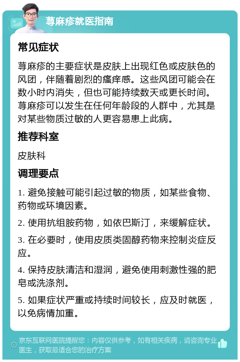 荨麻疹就医指南 常见症状 荨麻疹的主要症状是皮肤上出现红色或皮肤色的风团，伴随着剧烈的瘙痒感。这些风团可能会在数小时内消失，但也可能持续数天或更长时间。荨麻疹可以发生在任何年龄段的人群中，尤其是对某些物质过敏的人更容易患上此病。 推荐科室 皮肤科 调理要点 1. 避免接触可能引起过敏的物质，如某些食物、药物或环境因素。 2. 使用抗组胺药物，如依巴斯汀，来缓解症状。 3. 在必要时，使用皮质类固醇药物来控制炎症反应。 4. 保持皮肤清洁和湿润，避免使用刺激性强的肥皂或洗涤剂。 5. 如果症状严重或持续时间较长，应及时就医，以免病情加重。