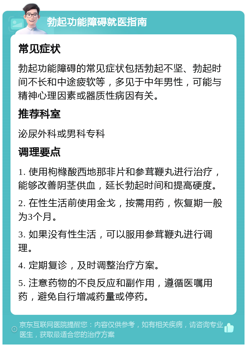 勃起功能障碍就医指南 常见症状 勃起功能障碍的常见症状包括勃起不坚、勃起时间不长和中途疲软等，多见于中年男性，可能与精神心理因素或器质性病因有关。 推荐科室 泌尿外科或男科专科 调理要点 1. 使用枸橼酸西地那非片和参茸鞭丸进行治疗，能够改善阴茎供血，延长勃起时间和提高硬度。 2. 在性生活前使用金戈，按需用药，恢复期一般为3个月。 3. 如果没有性生活，可以服用参茸鞭丸进行调理。 4. 定期复诊，及时调整治疗方案。 5. 注意药物的不良反应和副作用，遵循医嘱用药，避免自行增减药量或停药。