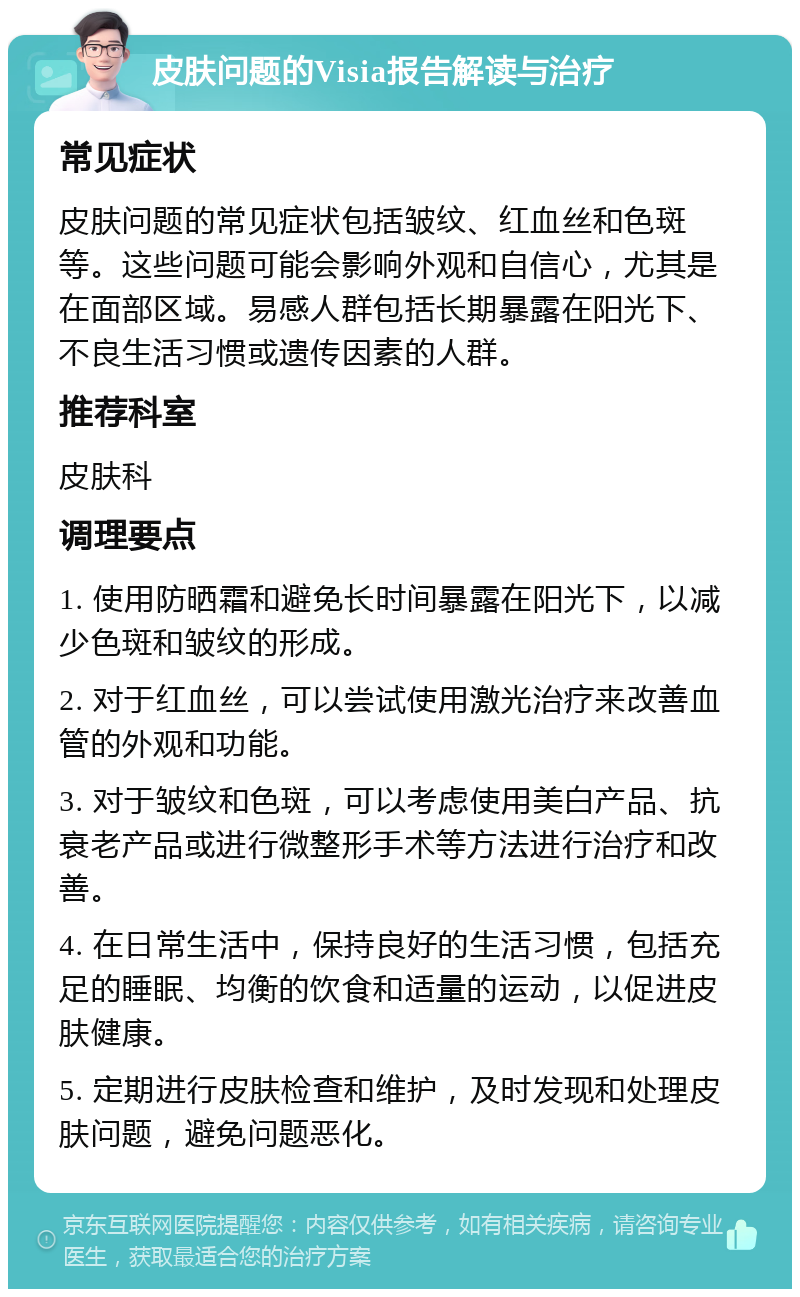 皮肤问题的Visia报告解读与治疗 常见症状 皮肤问题的常见症状包括皱纹、红血丝和色斑等。这些问题可能会影响外观和自信心，尤其是在面部区域。易感人群包括长期暴露在阳光下、不良生活习惯或遗传因素的人群。 推荐科室 皮肤科 调理要点 1. 使用防晒霜和避免长时间暴露在阳光下，以减少色斑和皱纹的形成。 2. 对于红血丝，可以尝试使用激光治疗来改善血管的外观和功能。 3. 对于皱纹和色斑，可以考虑使用美白产品、抗衰老产品或进行微整形手术等方法进行治疗和改善。 4. 在日常生活中，保持良好的生活习惯，包括充足的睡眠、均衡的饮食和适量的运动，以促进皮肤健康。 5. 定期进行皮肤检查和维护，及时发现和处理皮肤问题，避免问题恶化。