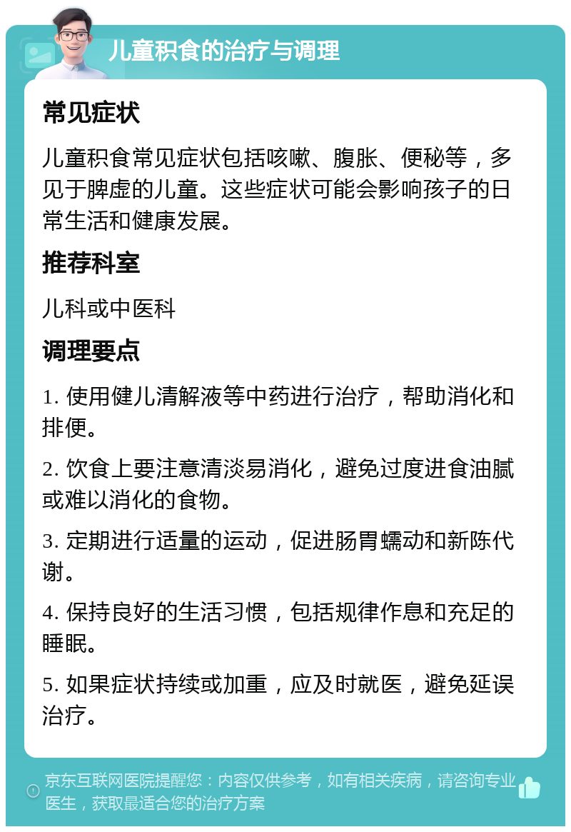 儿童积食的治疗与调理 常见症状 儿童积食常见症状包括咳嗽、腹胀、便秘等，多见于脾虚的儿童。这些症状可能会影响孩子的日常生活和健康发展。 推荐科室 儿科或中医科 调理要点 1. 使用健儿清解液等中药进行治疗，帮助消化和排便。 2. 饮食上要注意清淡易消化，避免过度进食油腻或难以消化的食物。 3. 定期进行适量的运动，促进肠胃蠕动和新陈代谢。 4. 保持良好的生活习惯，包括规律作息和充足的睡眠。 5. 如果症状持续或加重，应及时就医，避免延误治疗。