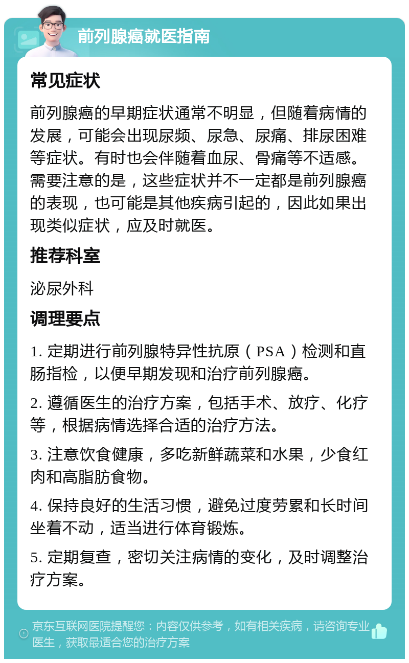 前列腺癌就医指南 常见症状 前列腺癌的早期症状通常不明显，但随着病情的发展，可能会出现尿频、尿急、尿痛、排尿困难等症状。有时也会伴随着血尿、骨痛等不适感。需要注意的是，这些症状并不一定都是前列腺癌的表现，也可能是其他疾病引起的，因此如果出现类似症状，应及时就医。 推荐科室 泌尿外科 调理要点 1. 定期进行前列腺特异性抗原（PSA）检测和直肠指检，以便早期发现和治疗前列腺癌。 2. 遵循医生的治疗方案，包括手术、放疗、化疗等，根据病情选择合适的治疗方法。 3. 注意饮食健康，多吃新鲜蔬菜和水果，少食红肉和高脂肪食物。 4. 保持良好的生活习惯，避免过度劳累和长时间坐着不动，适当进行体育锻炼。 5. 定期复查，密切关注病情的变化，及时调整治疗方案。