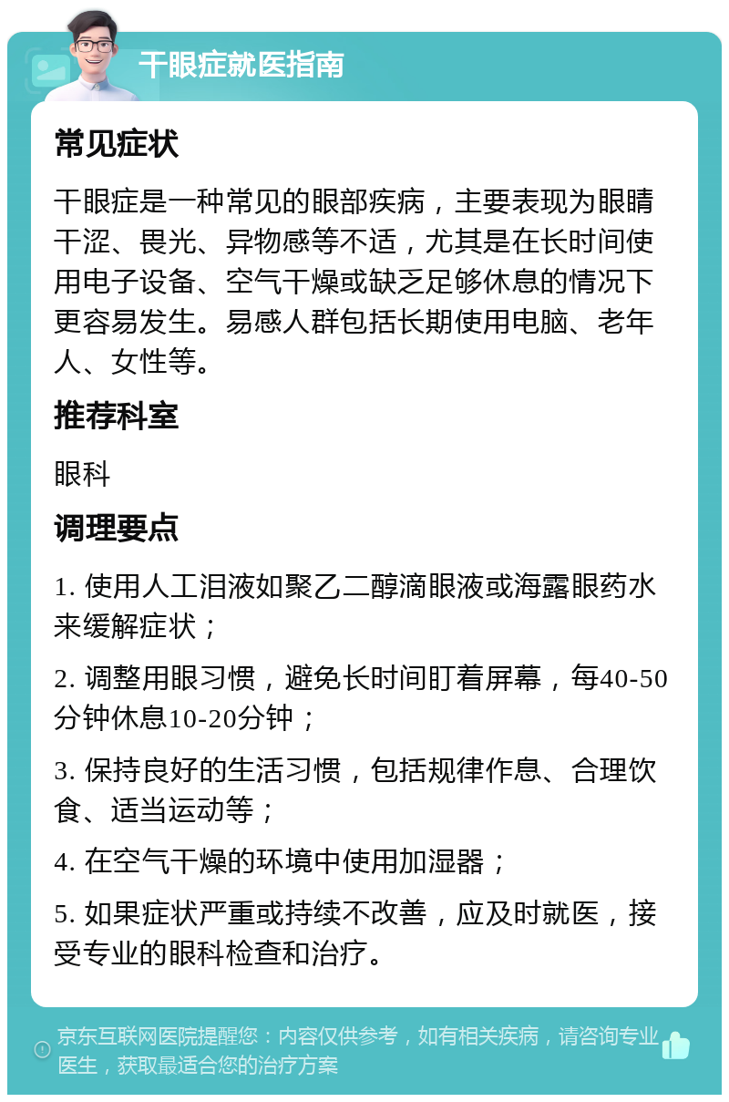 干眼症就医指南 常见症状 干眼症是一种常见的眼部疾病，主要表现为眼睛干涩、畏光、异物感等不适，尤其是在长时间使用电子设备、空气干燥或缺乏足够休息的情况下更容易发生。易感人群包括长期使用电脑、老年人、女性等。 推荐科室 眼科 调理要点 1. 使用人工泪液如聚乙二醇滴眼液或海露眼药水来缓解症状； 2. 调整用眼习惯，避免长时间盯着屏幕，每40-50分钟休息10-20分钟； 3. 保持良好的生活习惯，包括规律作息、合理饮食、适当运动等； 4. 在空气干燥的环境中使用加湿器； 5. 如果症状严重或持续不改善，应及时就医，接受专业的眼科检查和治疗。