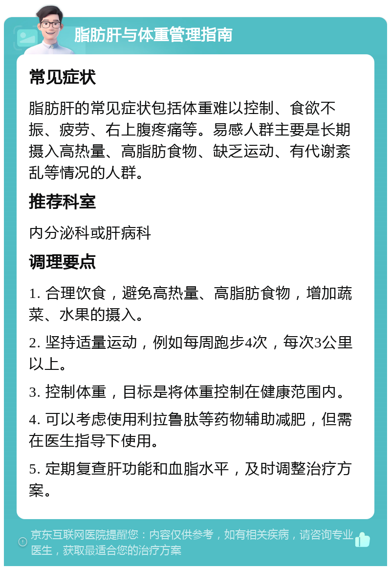 脂肪肝与体重管理指南 常见症状 脂肪肝的常见症状包括体重难以控制、食欲不振、疲劳、右上腹疼痛等。易感人群主要是长期摄入高热量、高脂肪食物、缺乏运动、有代谢紊乱等情况的人群。 推荐科室 内分泌科或肝病科 调理要点 1. 合理饮食，避免高热量、高脂肪食物，增加蔬菜、水果的摄入。 2. 坚持适量运动，例如每周跑步4次，每次3公里以上。 3. 控制体重，目标是将体重控制在健康范围内。 4. 可以考虑使用利拉鲁肽等药物辅助减肥，但需在医生指导下使用。 5. 定期复查肝功能和血脂水平，及时调整治疗方案。