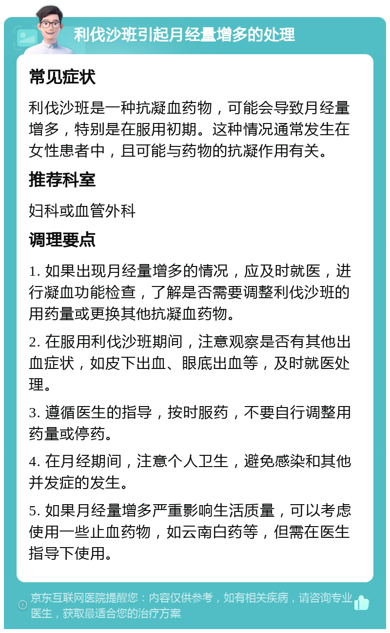 利伐沙班引起月经量增多的处理 常见症状 利伐沙班是一种抗凝血药物，可能会导致月经量增多，特别是在服用初期。这种情况通常发生在女性患者中，且可能与药物的抗凝作用有关。 推荐科室 妇科或血管外科 调理要点 1. 如果出现月经量增多的情况，应及时就医，进行凝血功能检查，了解是否需要调整利伐沙班的用药量或更换其他抗凝血药物。 2. 在服用利伐沙班期间，注意观察是否有其他出血症状，如皮下出血、眼底出血等，及时就医处理。 3. 遵循医生的指导，按时服药，不要自行调整用药量或停药。 4. 在月经期间，注意个人卫生，避免感染和其他并发症的发生。 5. 如果月经量增多严重影响生活质量，可以考虑使用一些止血药物，如云南白药等，但需在医生指导下使用。