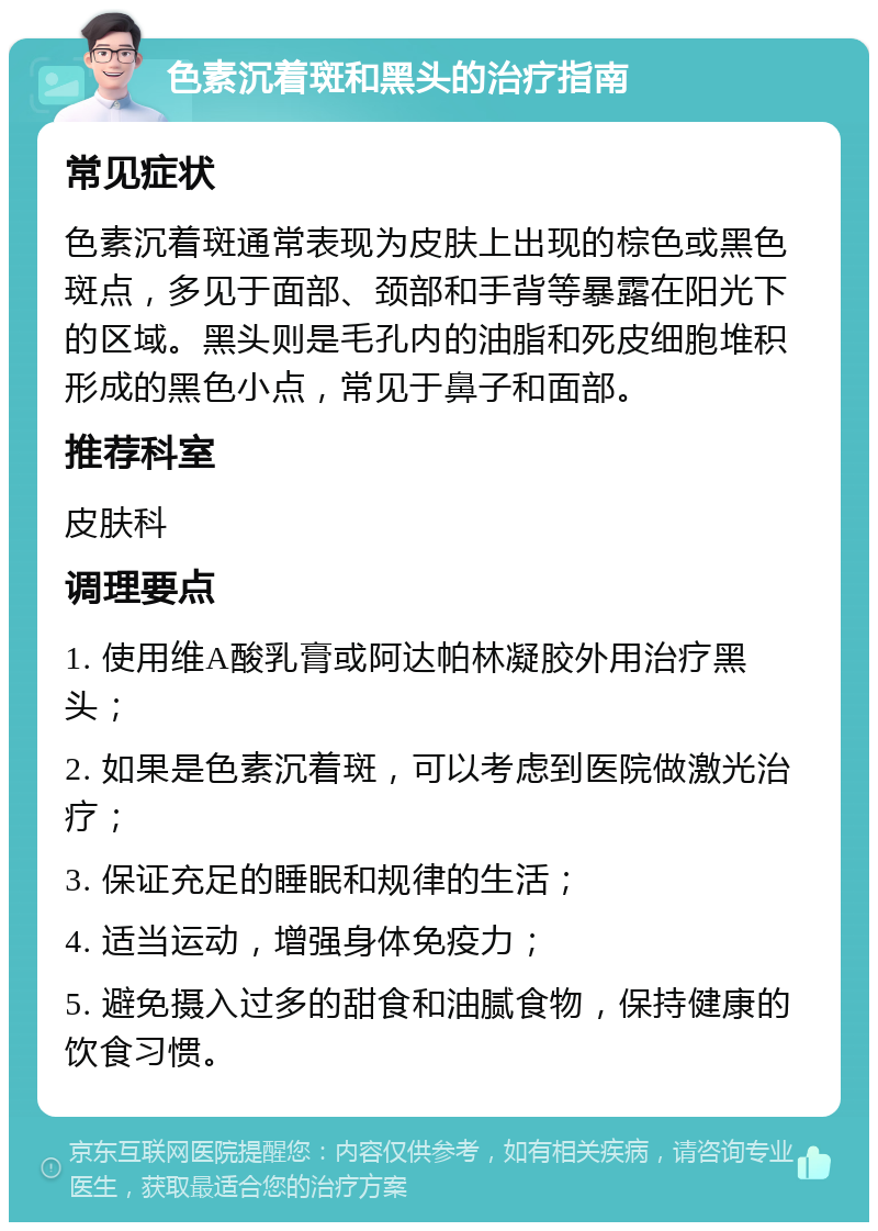 色素沉着斑和黑头的治疗指南 常见症状 色素沉着斑通常表现为皮肤上出现的棕色或黑色斑点，多见于面部、颈部和手背等暴露在阳光下的区域。黑头则是毛孔内的油脂和死皮细胞堆积形成的黑色小点，常见于鼻子和面部。 推荐科室 皮肤科 调理要点 1. 使用维A酸乳膏或阿达帕林凝胶外用治疗黑头； 2. 如果是色素沉着斑，可以考虑到医院做激光治疗； 3. 保证充足的睡眠和规律的生活； 4. 适当运动，增强身体免疫力； 5. 避免摄入过多的甜食和油腻食物，保持健康的饮食习惯。