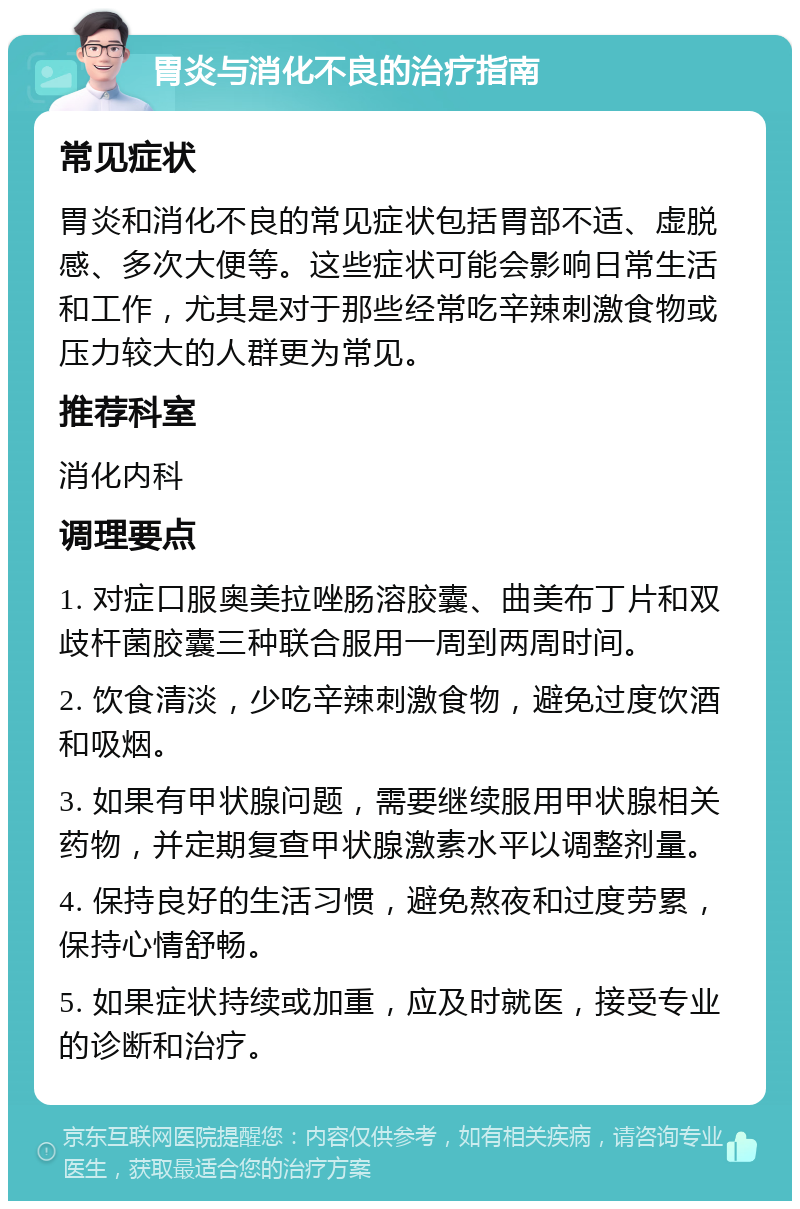 胃炎与消化不良的治疗指南 常见症状 胃炎和消化不良的常见症状包括胃部不适、虚脱感、多次大便等。这些症状可能会影响日常生活和工作，尤其是对于那些经常吃辛辣刺激食物或压力较大的人群更为常见。 推荐科室 消化内科 调理要点 1. 对症口服奥美拉唑肠溶胶囊、曲美布丁片和双歧杆菌胶囊三种联合服用一周到两周时间。 2. 饮食清淡，少吃辛辣刺激食物，避免过度饮酒和吸烟。 3. 如果有甲状腺问题，需要继续服用甲状腺相关药物，并定期复查甲状腺激素水平以调整剂量。 4. 保持良好的生活习惯，避免熬夜和过度劳累，保持心情舒畅。 5. 如果症状持续或加重，应及时就医，接受专业的诊断和治疗。