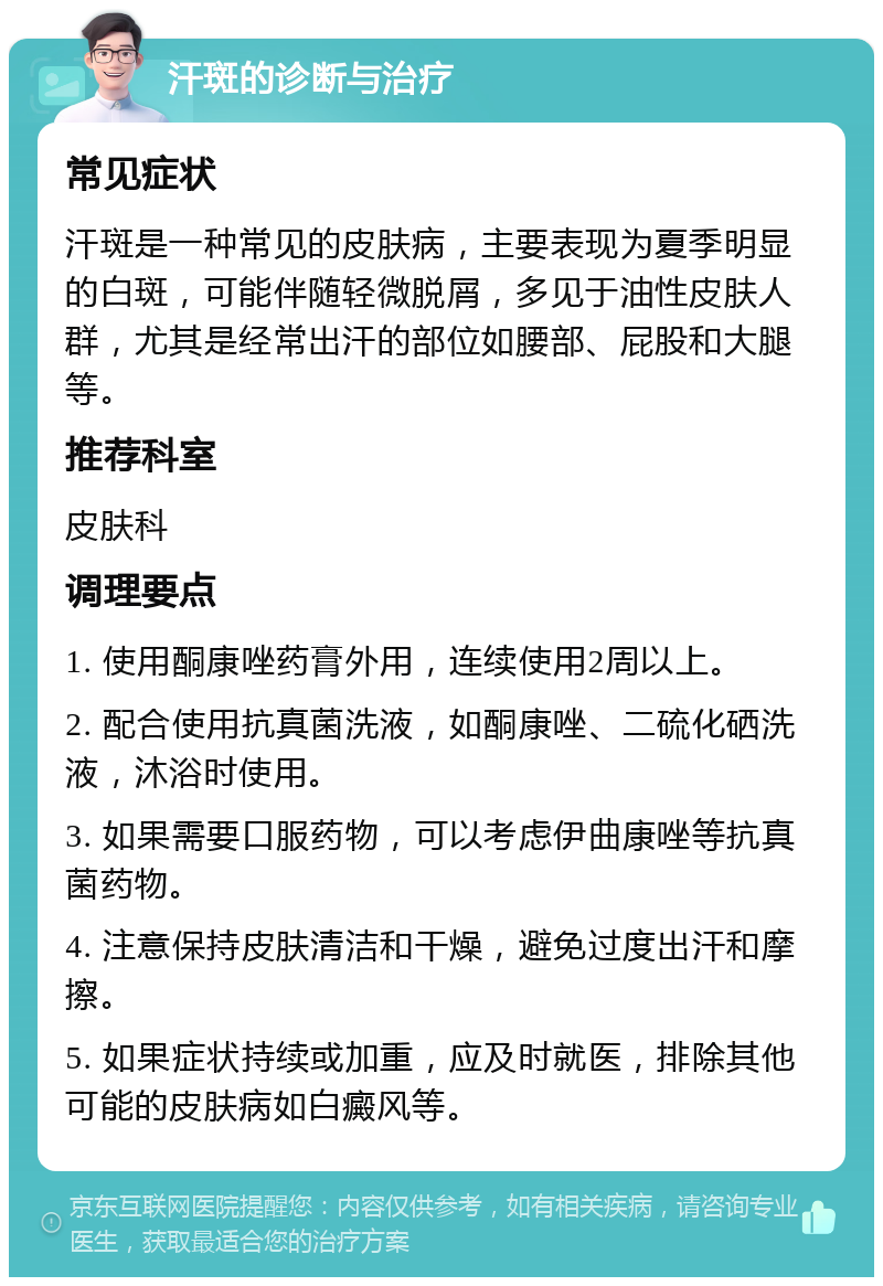 汗斑的诊断与治疗 常见症状 汗斑是一种常见的皮肤病，主要表现为夏季明显的白斑，可能伴随轻微脱屑，多见于油性皮肤人群，尤其是经常出汗的部位如腰部、屁股和大腿等。 推荐科室 皮肤科 调理要点 1. 使用酮康唑药膏外用，连续使用2周以上。 2. 配合使用抗真菌洗液，如酮康唑、二硫化硒洗液，沐浴时使用。 3. 如果需要口服药物，可以考虑伊曲康唑等抗真菌药物。 4. 注意保持皮肤清洁和干燥，避免过度出汗和摩擦。 5. 如果症状持续或加重，应及时就医，排除其他可能的皮肤病如白癜风等。