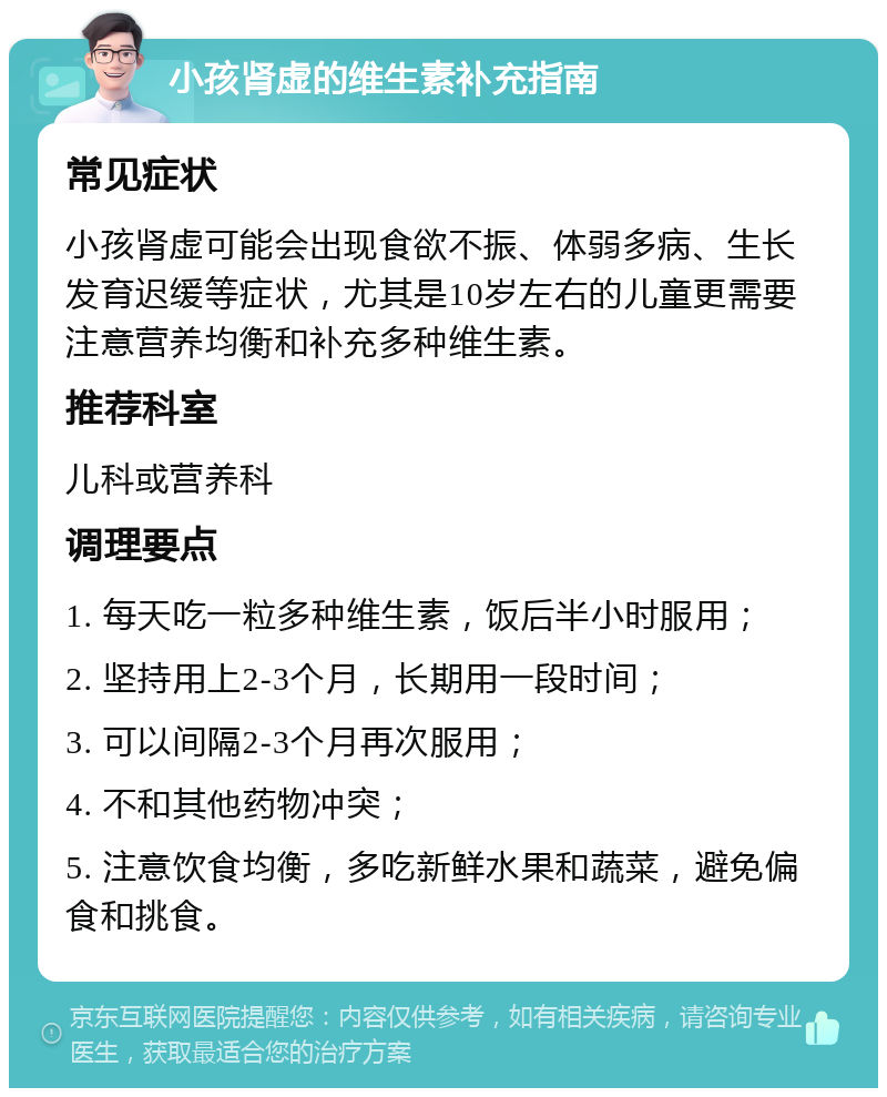 小孩肾虚的维生素补充指南 常见症状 小孩肾虚可能会出现食欲不振、体弱多病、生长发育迟缓等症状，尤其是10岁左右的儿童更需要注意营养均衡和补充多种维生素。 推荐科室 儿科或营养科 调理要点 1. 每天吃一粒多种维生素，饭后半小时服用； 2. 坚持用上2-3个月，长期用一段时间； 3. 可以间隔2-3个月再次服用； 4. 不和其他药物冲突； 5. 注意饮食均衡，多吃新鲜水果和蔬菜，避免偏食和挑食。